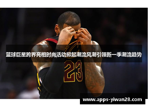篮球巨星跨界亮相时尚活动掀起潮流风潮引领新一季潮流趋势