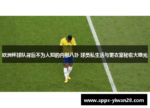 欧洲杯球队背后不为人知的内部八卦 球员私生活与更衣室秘密大曝光