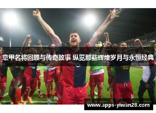 意甲名将回顾与传奇故事 纵览那些辉煌岁月与永恒经典