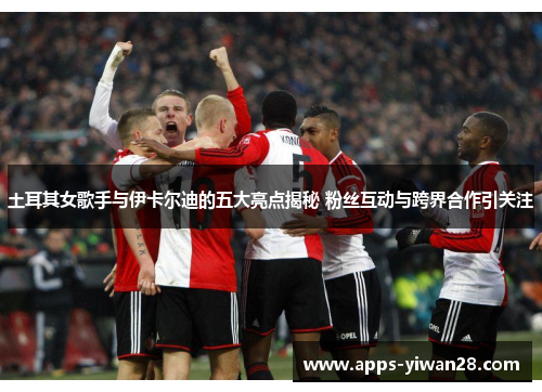 土耳其女歌手与伊卡尔迪的五大亮点揭秘 粉丝互动与跨界合作引关注