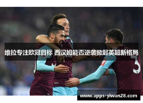 维拉专注欧冠目标 西汉姆能否逆袭掀起英超新格局