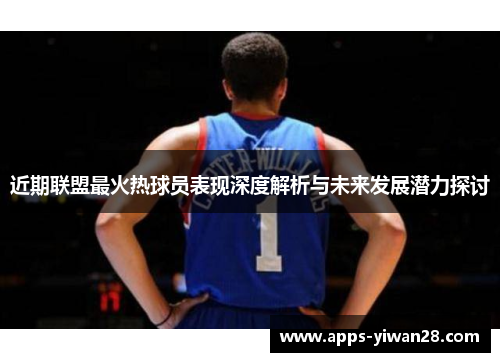 近期联盟最火热球员表现深度解析与未来发展潜力探讨